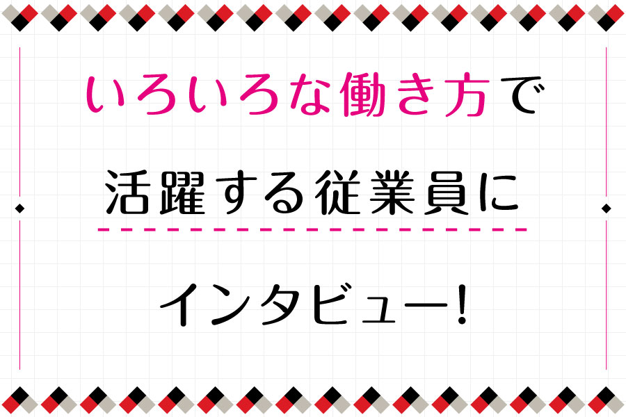 いろいろな働き方で活躍する従業員にインタビュー！